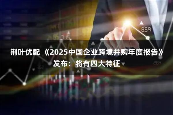 荆叶优配 《2025中国企业跨境并购年度报告》发布:将有四大特征