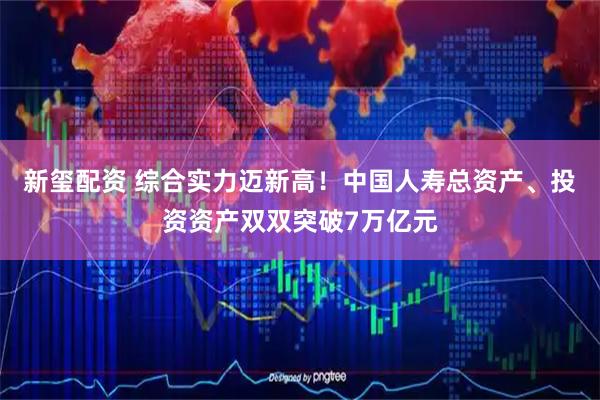 新玺配资 综合实力迈新高！中国人寿总资产、投资资产双双突破7万亿元
