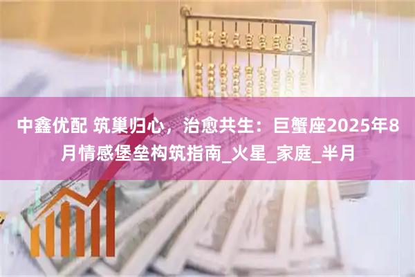 中鑫优配 筑巢归心，治愈共生：巨蟹座2025年8月情感堡垒构筑指南_火星_家庭_半月