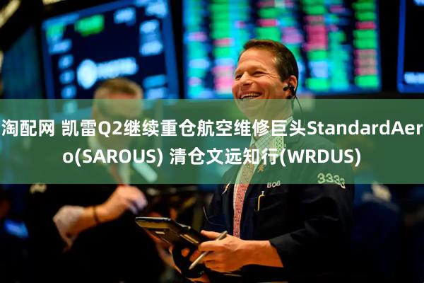 淘配网 凯雷Q2继续重仓航空维修巨头StandardAero(SAROUS) 清仓文远知行(WRDUS)