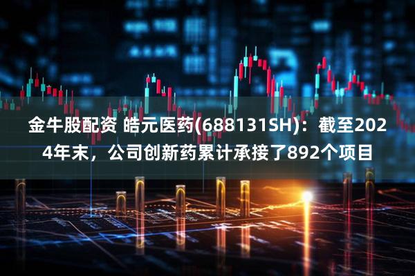 金牛股配资 皓元医药(688131SH)：截至2024年末，公司创新药累计承接了892个项目