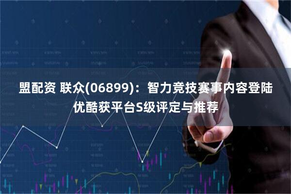 盟配资 联众(06899)：智力竞技赛事内容登陆优酷获平台S级评定与推荐