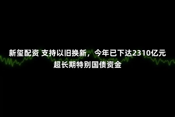 新玺配资 支持以旧换新，今年已下达2310亿元超长期特别国债资金