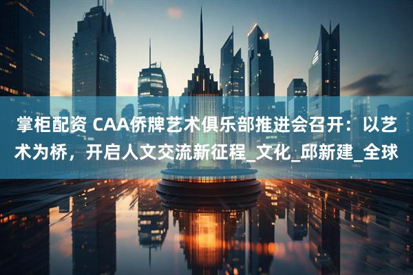 掌柜配资 CAA侨牌艺术俱乐部推进会召开：以艺术为桥，开启人文交流新征程_文化_邱新建_全球