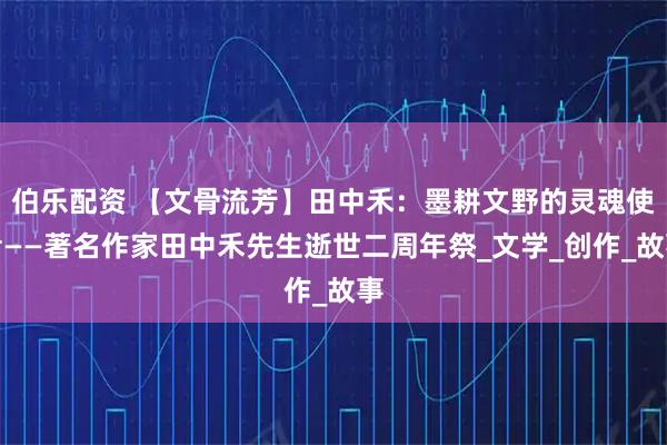 伯乐配资 【文骨流芳】田中禾：墨耕文野的灵魂使者——著名作家田中禾先生逝世二周年祭_文学_创作_故事