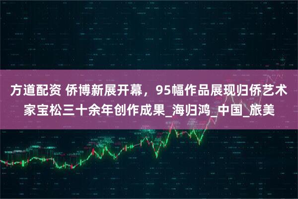 方道配资 侨博新展开幕，95幅作品展现归侨艺术家宝松三十余年创作成果_海归鸿_中国_旅美