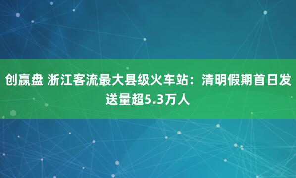 创赢盘 浙江客流最大县级火车站：清明假期首日发送量超5.3万人