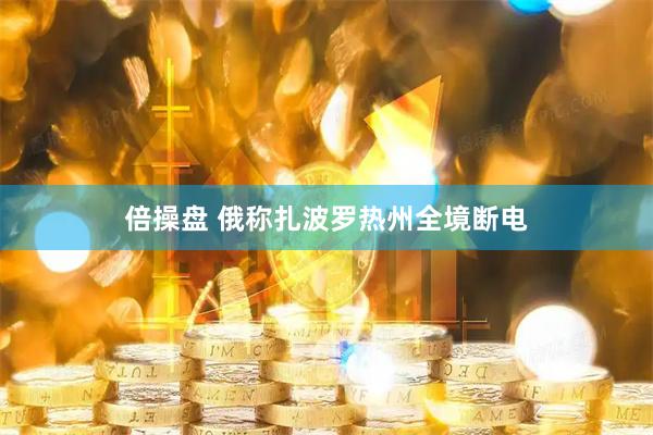 倍操盘 俄称扎波罗热州全境断电
