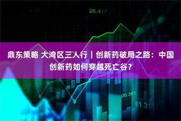 鼎东策略 大湾区三人行｜创新药破局之路：中国创新药如何穿越死亡谷？