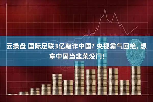 云操盘 国际足联3亿敲诈中国? 央视霸气回绝, 想拿中国当韭菜没门!