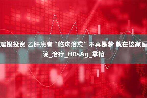 瑞银投资 乙肝患者“临床治愈”不再是梦 就在这家医院_治疗_HBsAg_季榕