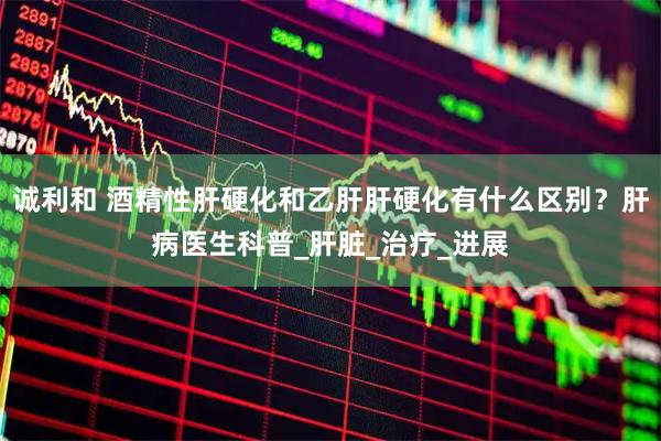 诚利和 酒精性肝硬化和乙肝肝硬化有什么区别？肝病医生科普_肝脏_治疗_进展