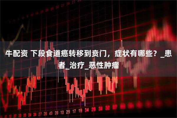 牛配资 下段食道癌转移到贲门，症状有哪些？_患者_治疗_恶性肿瘤