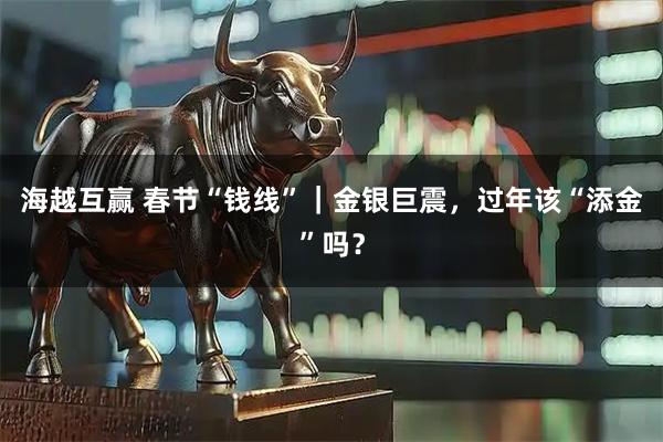 海越互赢 春节“钱线”｜金银巨震，过年该“添金”吗？