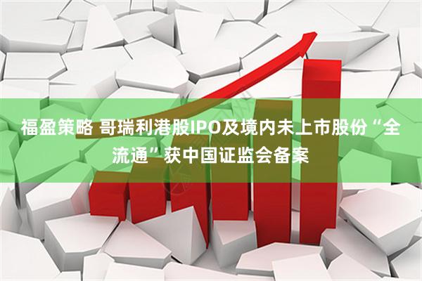 福盈策略 哥瑞利港股IPO及境内未上市股份“全流通”获中国证监会备案
