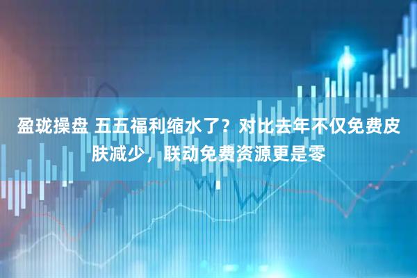 盈珑操盘 五五福利缩水了？对比去年不仅免费皮肤减少，联动免费资源更是零