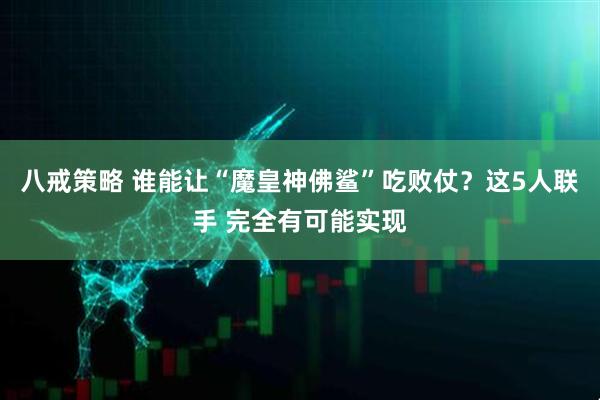 八戒策略 谁能让“魔皇神佛鲨”吃败仗？这5人联手 完全有可能实现