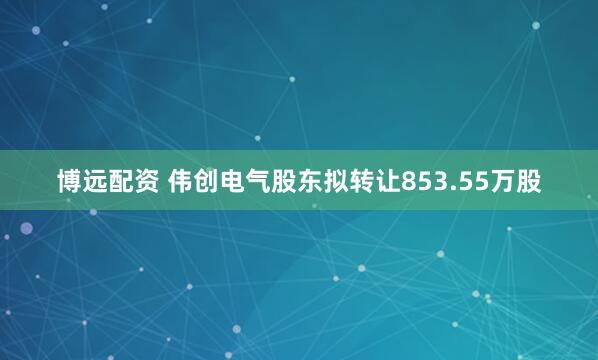 博远配资 伟创电气股东拟转让853.55万股