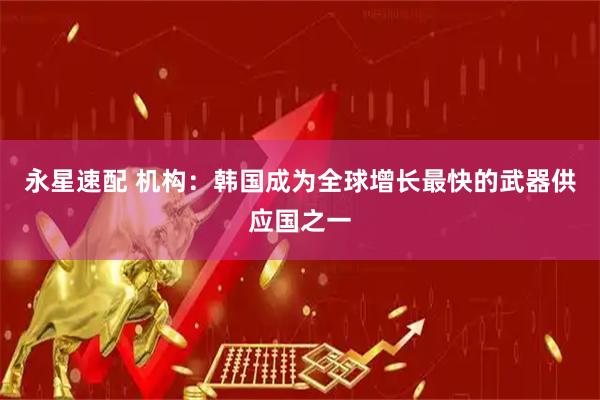 永星速配 机构：韩国成为全球增长最快的武器供应国之一