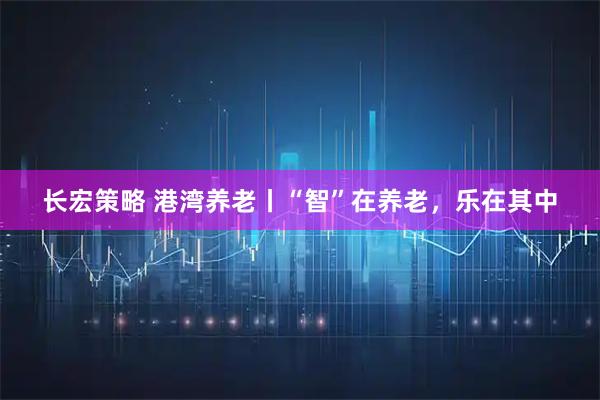 长宏策略 港湾养老丨“智”在养老，乐在其中
