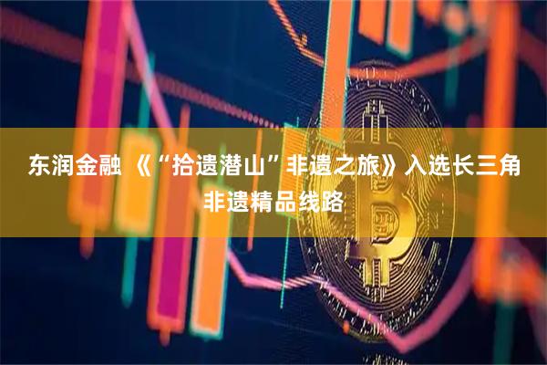 东润金融 《“拾遗潜山”非遗之旅》入选长三角非遗精品线路