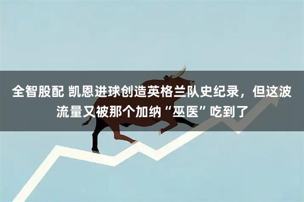 全智股配 凯恩进球创造英格兰队史纪录，但这波流量又被那个加纳“巫医”吃到了