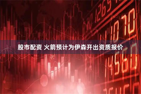 股市配资 火箭预计为伊森开出资质报价