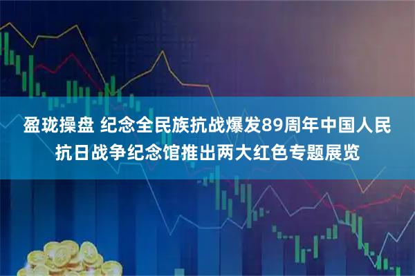 盈珑操盘 纪念全民族抗战爆发89周年中国人民抗日战争纪念馆推出两大红色专题展览